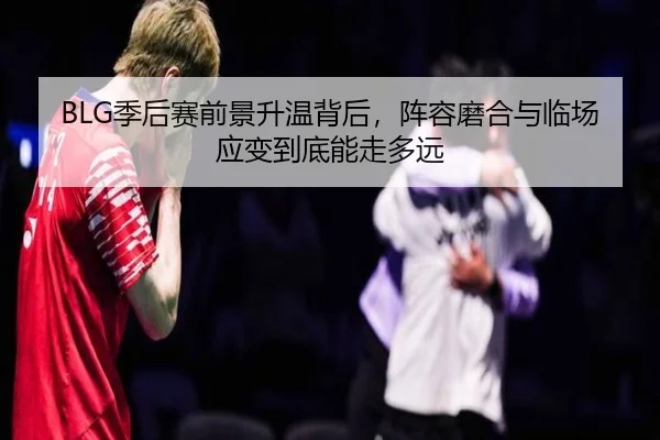 BLG季后赛前景升温背后，阵容磨合与临场应变到底能走多远